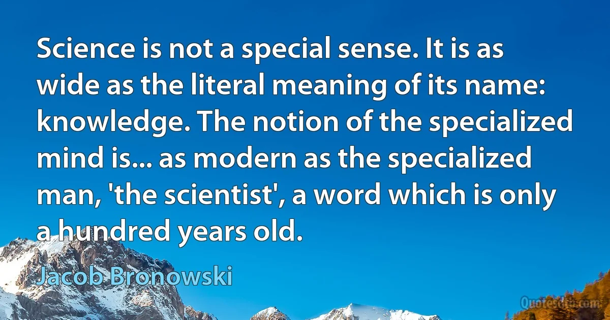 Science is not a special sense. It is as wide as the literal meaning of its name: knowledge. The notion of the specialized mind is... as modern as the specialized man, 'the scientist', a word which is only a hundred years old. (Jacob Bronowski)