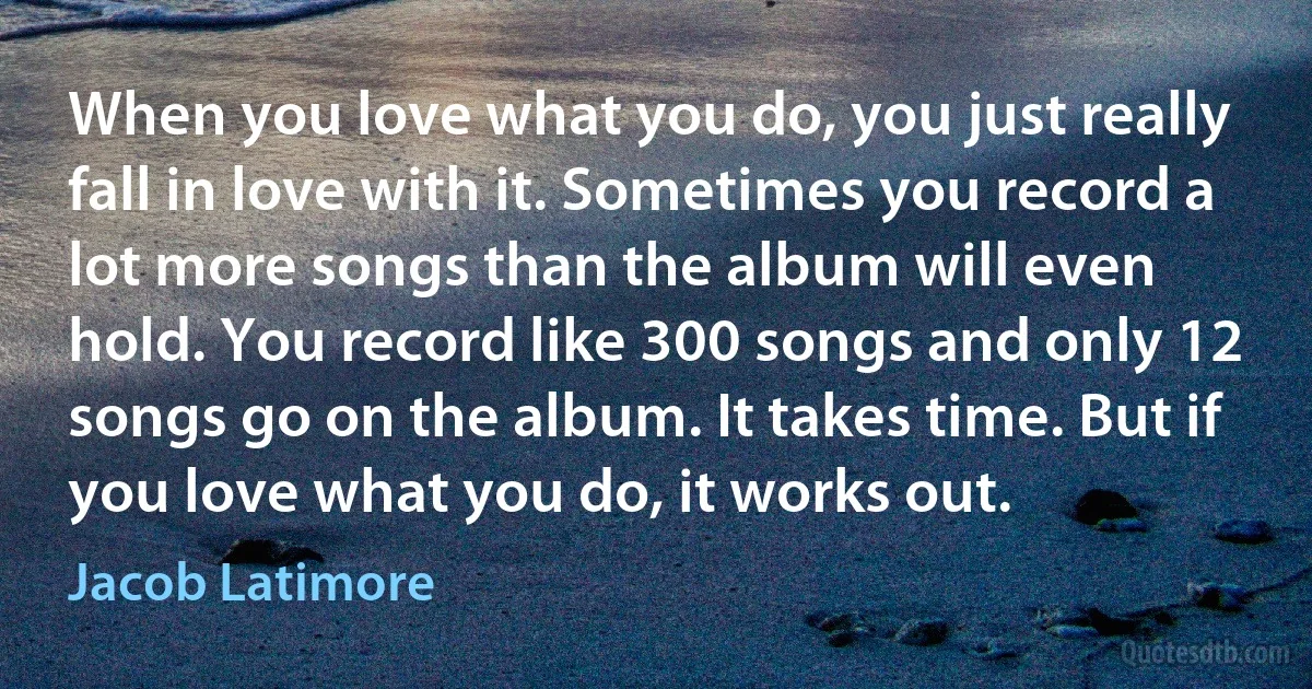 When you love what you do, you just really fall in love with it. Sometimes you record a lot more songs than the album will even hold. You record like 300 songs and only 12 songs go on the album. It takes time. But if you love what you do, it works out. (Jacob Latimore)