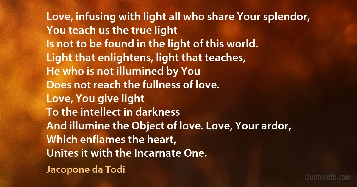 Love, infusing with light all who share Your splendor,
You teach us the true light
Is not to be found in the light of this world.
Light that enlightens, light that teaches,
He who is not illumined by You
Does not reach the fullness of love.
Love, You give light
To the intellect in darkness
And illumine the Object of love. Love, Your ardor,
Which enflames the heart,
Unites it with the Incarnate One. (Jacopone da Todi)