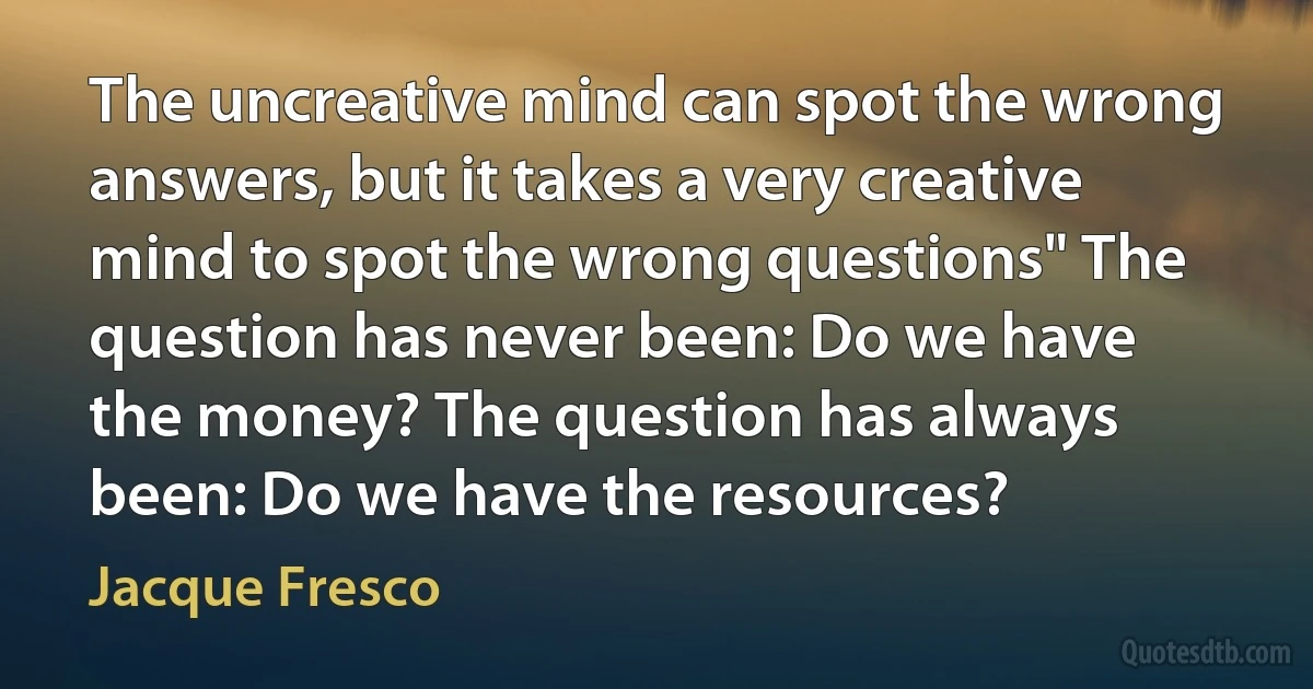 The uncreative mind can spot the wrong answers, but it takes a very creative mind to spot the wrong questions" The question has never been: Do we have the money? The question has always been: Do we have the resources? (Jacque Fresco)