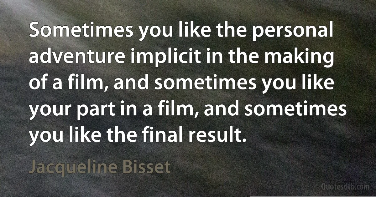 Sometimes you like the personal adventure implicit in the making of a film, and sometimes you like your part in a film, and sometimes you like the final result. (Jacqueline Bisset)