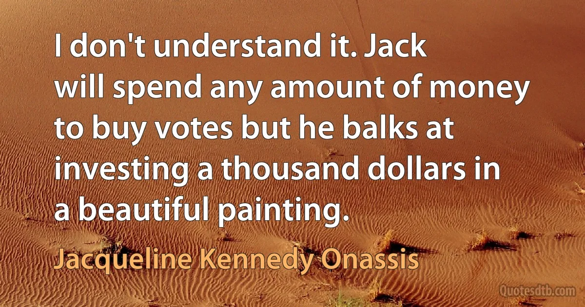 I don't understand it. Jack will spend any amount of money to buy votes but he balks at investing a thousand dollars in a beautiful painting. (Jacqueline Kennedy Onassis)