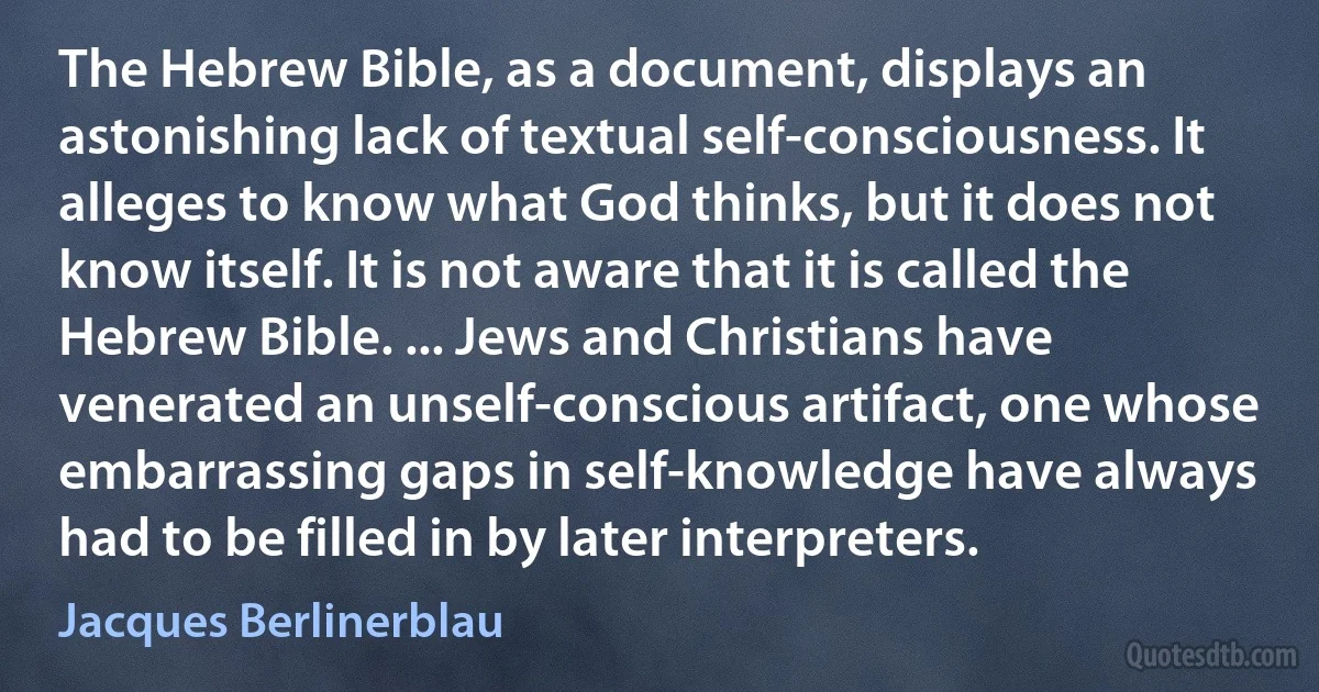 The Hebrew Bible, as a document, displays an astonishing lack of textual self-consciousness. It alleges to know what God thinks, but it does not know itself. It is not aware that it is called the Hebrew Bible. ... Jews and Christians have venerated an unself-conscious artifact, one whose embarrassing gaps in self-knowledge have always had to be filled in by later interpreters. (Jacques Berlinerblau)