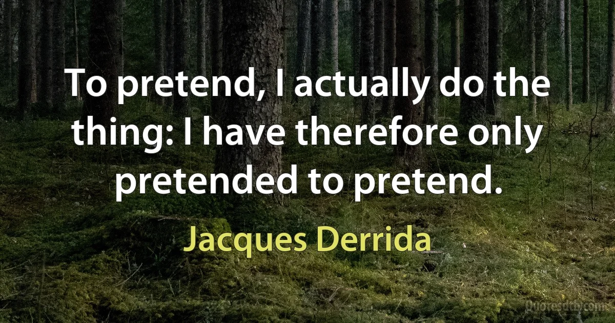 To pretend, I actually do the thing: I have therefore only pretended to pretend. (Jacques Derrida)