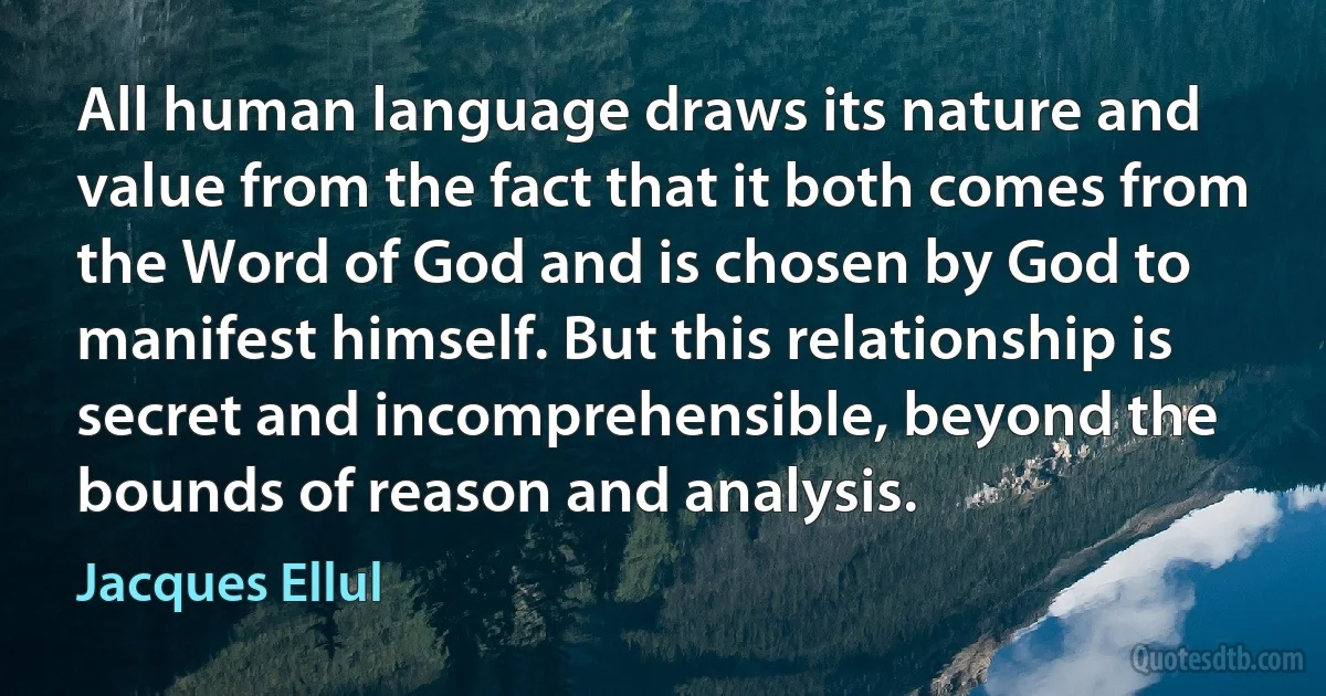 All human language draws its nature and value from the fact that it both comes from the Word of God and is chosen by God to manifest himself. But this relationship is secret and incomprehensible, beyond the bounds of reason and analysis. (Jacques Ellul)