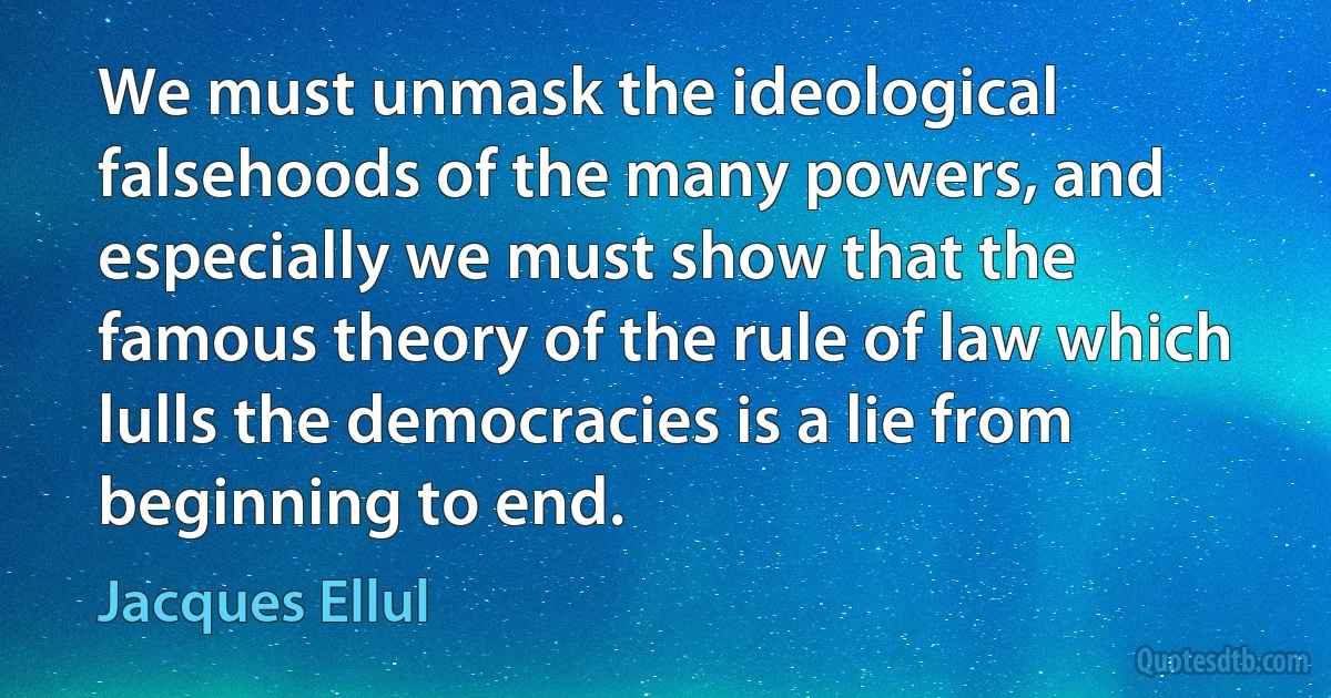 We must unmask the ideological falsehoods of the many powers, and especially we must show that the famous theory of the rule of law which lulls the democracies is a lie from beginning to end. (Jacques Ellul)