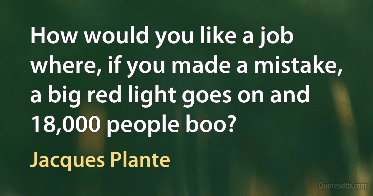 How would you like a job where, if you made a mistake, a big red light goes on and 18,000 people boo? (Jacques Plante)