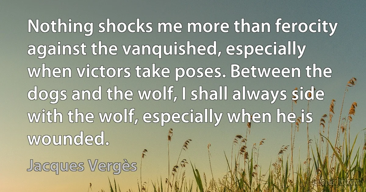 Nothing shocks me more than ferocity against the vanquished, especially when victors take poses. Between the dogs and the wolf, I shall always side with the wolf, especially when he is wounded. (Jacques Vergès)