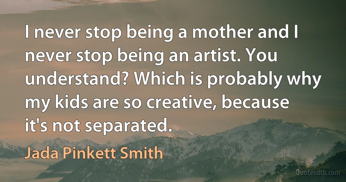 I never stop being a mother and I never stop being an artist. You understand? Which is probably why my kids are so creative, because it's not separated. (Jada Pinkett Smith)