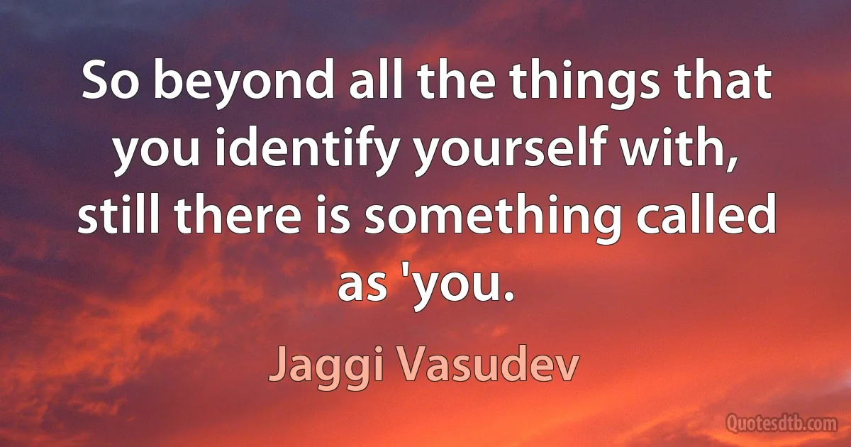 So beyond all the things that you identify yourself with, still there is something called as 'you. (Jaggi Vasudev)