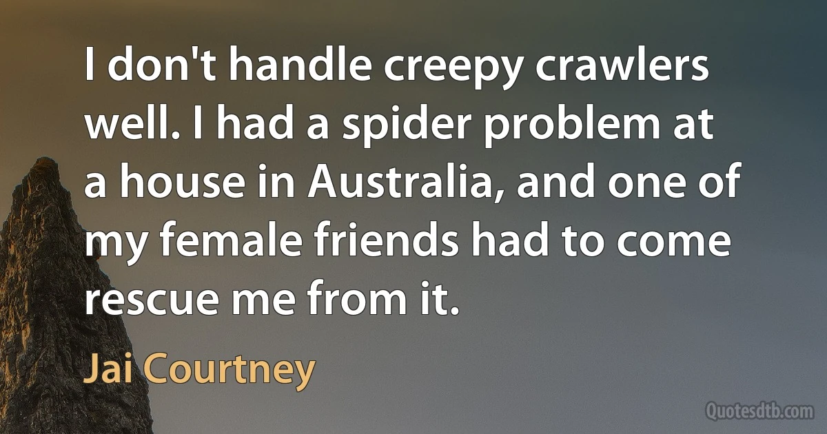 I don't handle creepy crawlers well. I had a spider problem at a house in Australia, and one of my female friends had to come rescue me from it. (Jai Courtney)