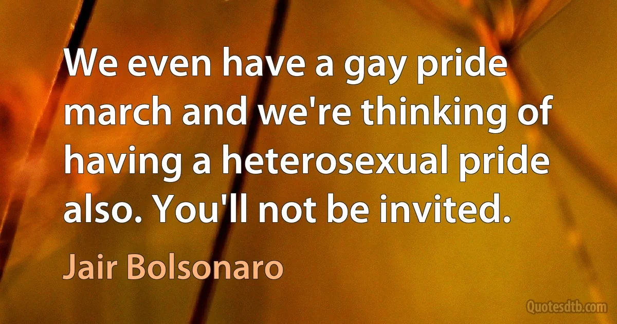 We even have a gay pride march and we're thinking of having a heterosexual pride also. You'll not be invited. (Jair Bolsonaro)