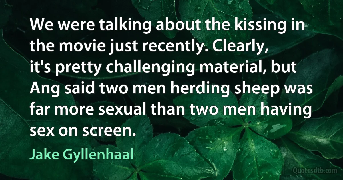 We were talking about the kissing in the movie just recently. Clearly, it's pretty challenging material, but Ang said two men herding sheep was far more sexual than two men having sex on screen. (Jake Gyllenhaal)