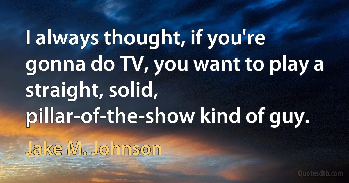 I always thought, if you're gonna do TV, you want to play a straight, solid, pillar-of-the-show kind of guy. (Jake M. Johnson)