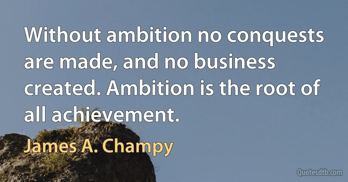 Without ambition no conquests are made, and no business created. Ambition is the root of all achievement. (James A. Champy)