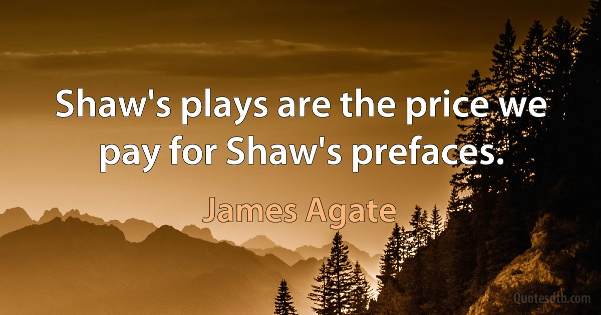 Shaw's plays are the price we pay for Shaw's prefaces. (James Agate)