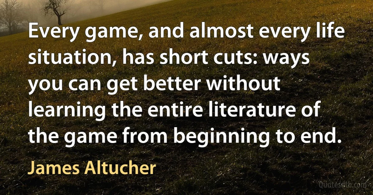 Every game, and almost every life situation, has short cuts: ways you can get better without learning the entire literature of the game from beginning to end. (James Altucher)