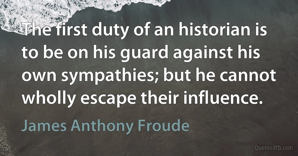 The first duty of an historian is to be on his guard against his own sympathies; but he cannot wholly escape their influence. (James Anthony Froude)