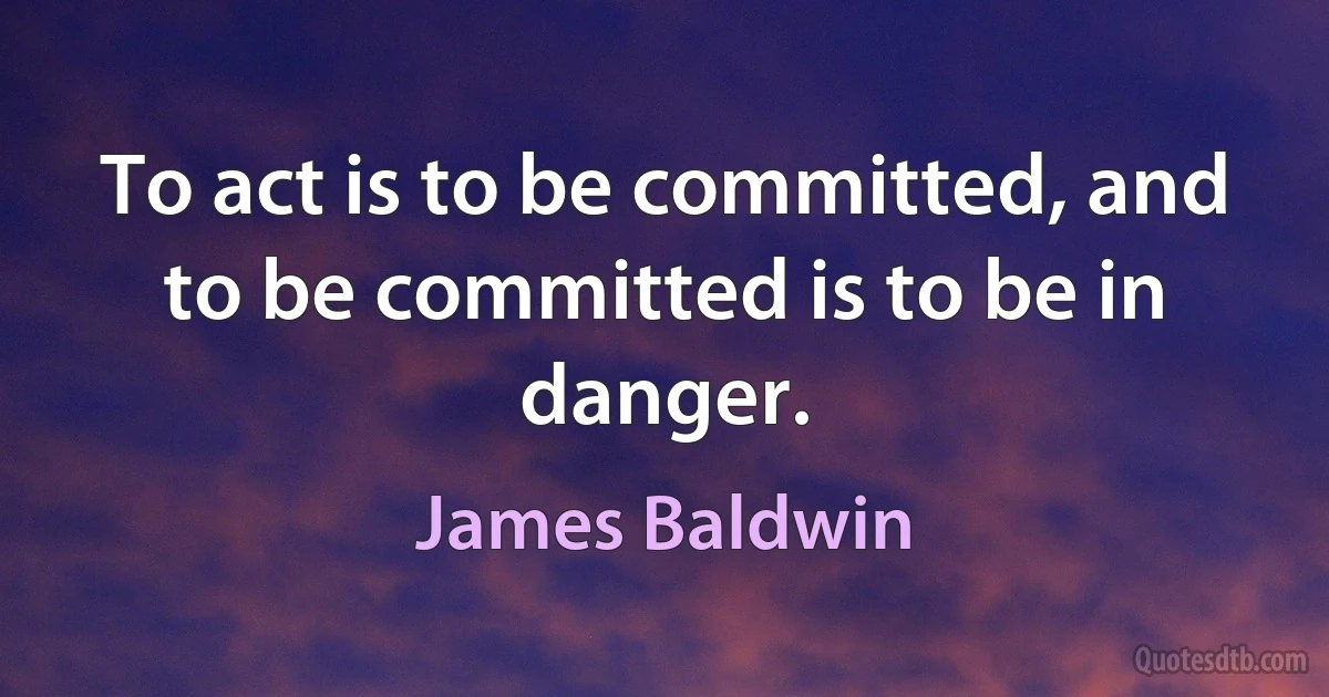 To act is to be committed, and to be committed is to be in danger. (James Baldwin)