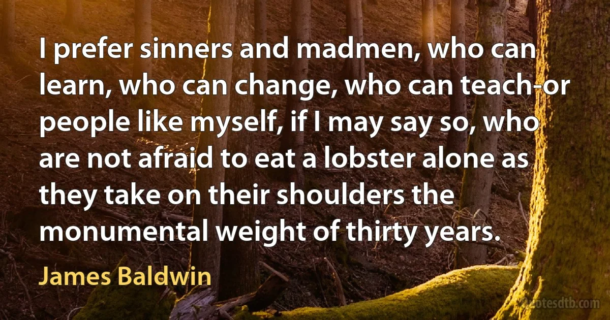 I prefer sinners and madmen, who can learn, who can change, who can teach-or people like myself, if I may say so, who are not afraid to eat a lobster alone as they take on their shoulders the monumental weight of thirty years. (James Baldwin)