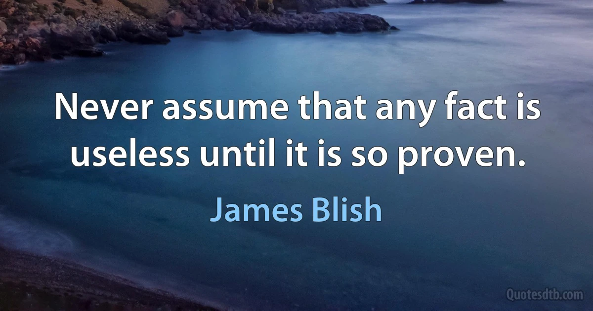 Never assume that any fact is useless until it is so proven. (James Blish)