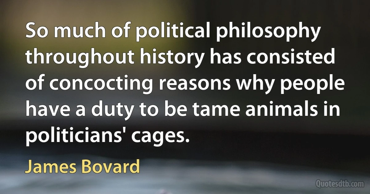 So much of political philosophy throughout history has consisted of concocting reasons why people have a duty to be tame animals in politicians' cages. (James Bovard)