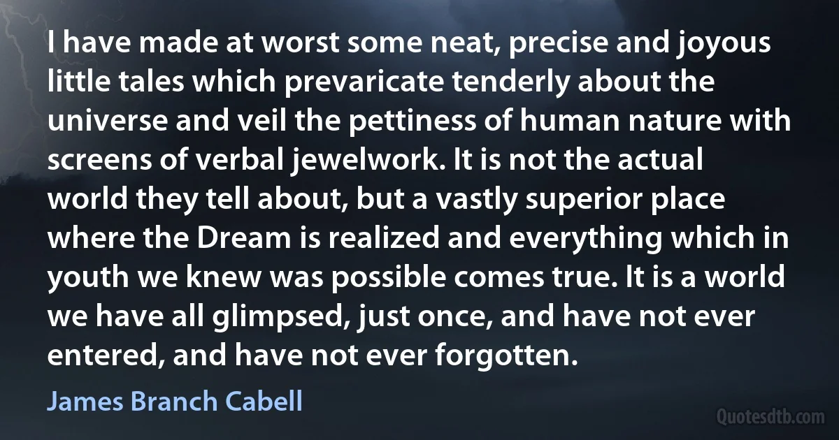 I have made at worst some neat, precise and joyous little tales which prevaricate tenderly about the universe and veil the pettiness of human nature with screens of verbal jewelwork. It is not the actual world they tell about, but a vastly superior place where the Dream is realized and everything which in youth we knew was possible comes true. It is a world we have all glimpsed, just once, and have not ever entered, and have not ever forgotten. (James Branch Cabell)