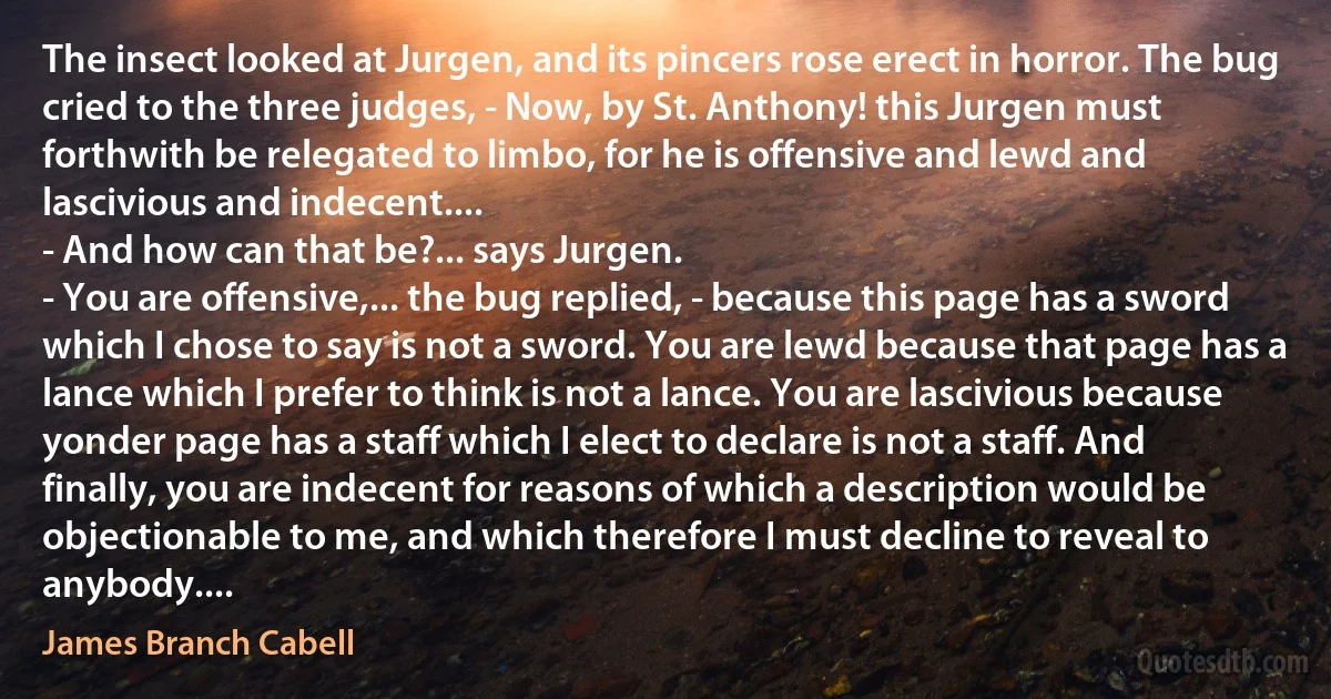 The insect looked at Jurgen, and its pincers rose erect in horror. The bug cried to the three judges, - Now, by St. Anthony! this Jurgen must forthwith be relegated to limbo, for he is offensive and lewd and lascivious and indecent....
- And how can that be?... says Jurgen.
- You are offensive,... the bug replied, - because this page has a sword which I chose to say is not a sword. You are lewd because that page has a lance which I prefer to think is not a lance. You are lascivious because yonder page has a staff which I elect to declare is not a staff. And finally, you are indecent for reasons of which a description would be objectionable to me, and which therefore I must decline to reveal to anybody.... (James Branch Cabell)