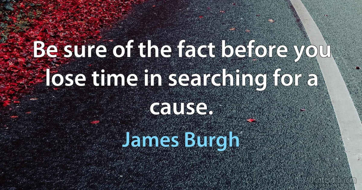 Be sure of the fact before you lose time in searching for a cause. (James Burgh)