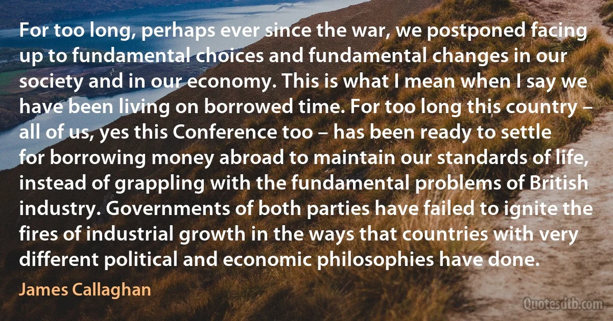 For too long, perhaps ever since the war, we postponed facing up to fundamental choices and fundamental changes in our society and in our economy. This is what I mean when I say we have been living on borrowed time. For too long this country – all of us, yes this Conference too – has been ready to settle for borrowing money abroad to maintain our standards of life, instead of grappling with the fundamental problems of British industry. Governments of both parties have failed to ignite the fires of industrial growth in the ways that countries with very different political and economic philosophies have done. (James Callaghan)