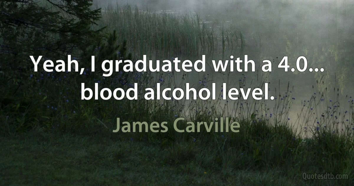 Yeah, I graduated with a 4.0... blood alcohol level. (James Carville)