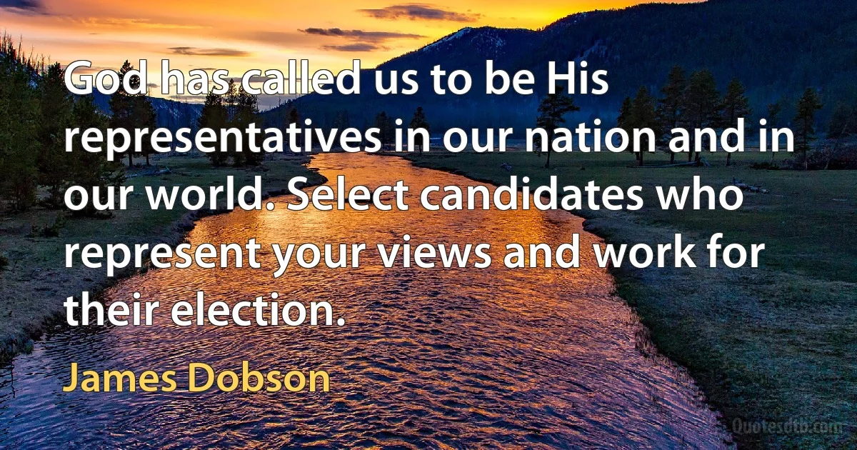 God has called us to be His representatives in our nation and in our world. Select candidates who represent your views and work for their election. (James Dobson)