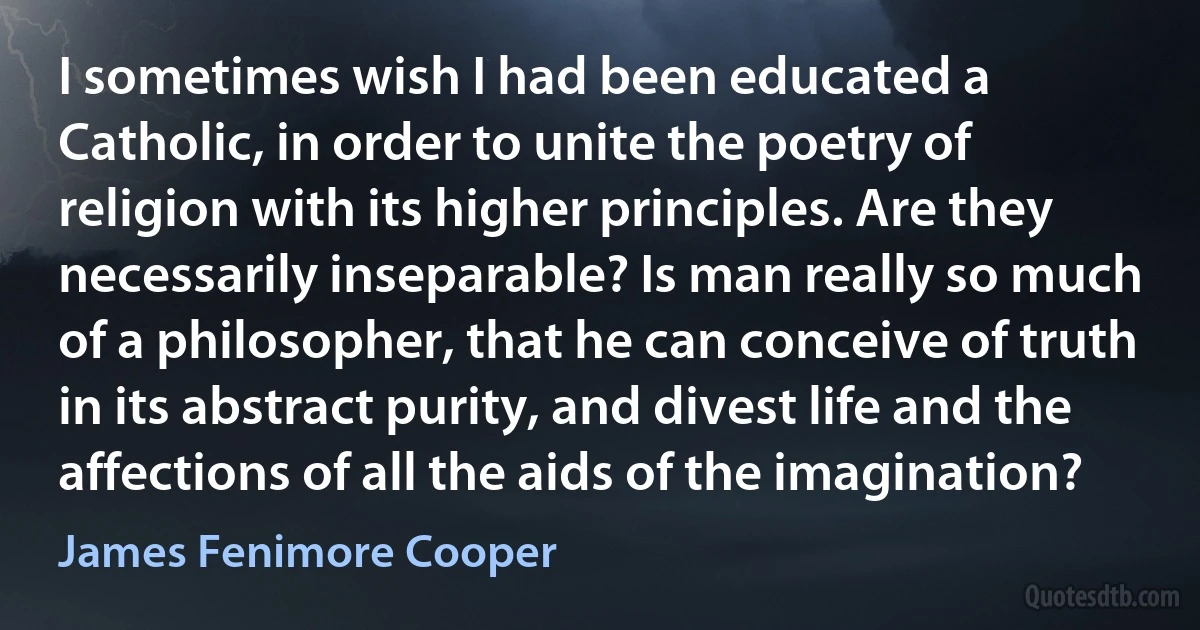 I sometimes wish I had been educated a Catholic, in order to unite the poetry of religion with its higher principles. Are they necessarily inseparable? Is man really so much of a philosopher, that he can conceive of truth in its abstract purity, and divest life and the affections of all the aids of the imagination? (James Fenimore Cooper)