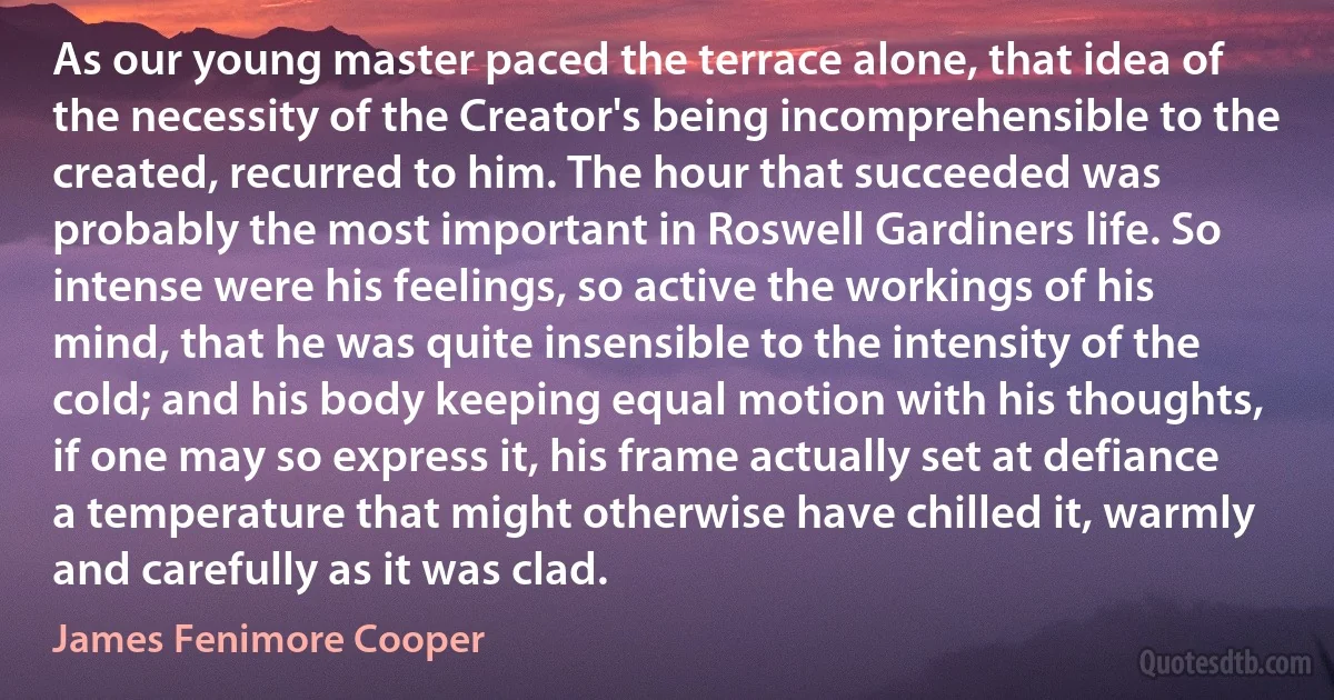 As our young master paced the terrace alone, that idea of the necessity of the Creator's being incomprehensible to the created, recurred to him. The hour that succeeded was probably the most important in Roswell Gardiners life. So intense were his feelings, so active the workings of his mind, that he was quite insensible to the intensity of the cold; and his body keeping equal motion with his thoughts, if one may so express it, his frame actually set at defiance a temperature that might otherwise have chilled it, warmly and carefully as it was clad. (James Fenimore Cooper)