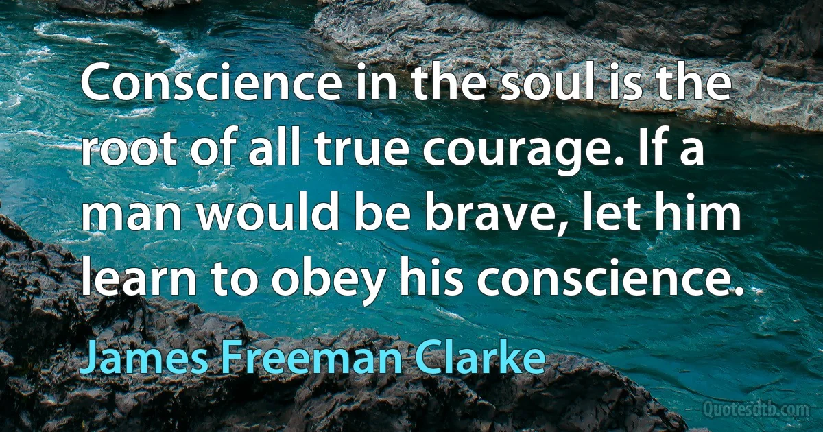 Conscience in the soul is the root of all true courage. If a man would be brave, let him learn to obey his conscience. (James Freeman Clarke)