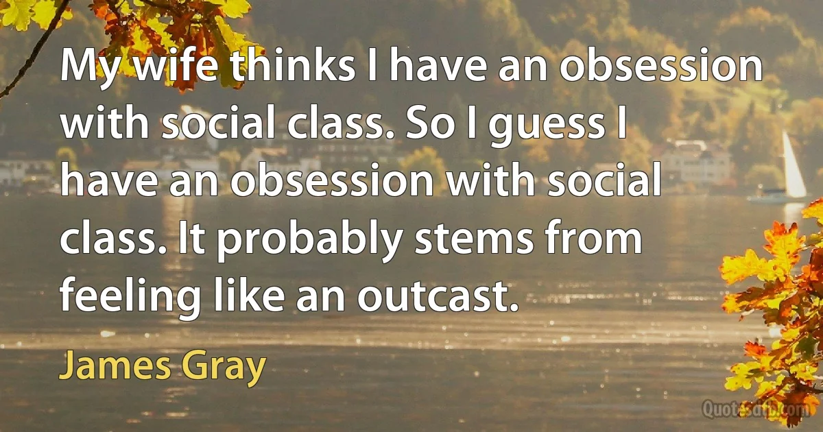 My wife thinks I have an obsession with social class. So I guess I have an obsession with social class. It probably stems from feeling like an outcast. (James Gray)