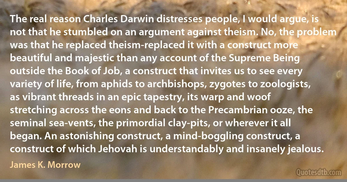 The real reason Charles Darwin distresses people, I would argue, is not that he stumbled on an argument against theism. No, the problem was that he replaced theism-replaced it with a construct more beautiful and majestic than any account of the Supreme Being outside the Book of Job, a construct that invites us to see every variety of life, from aphids to archbishops, zygotes to zoologists, as vibrant threads in an epic tapestry, its warp and woof stretching across the eons and back to the Precambrian ooze, the seminal sea-vents, the primordial clay-pits, or wherever it all began. An astonishing construct, a mind-boggling construct, a construct of which Jehovah is understandably and insanely jealous. (James K. Morrow)