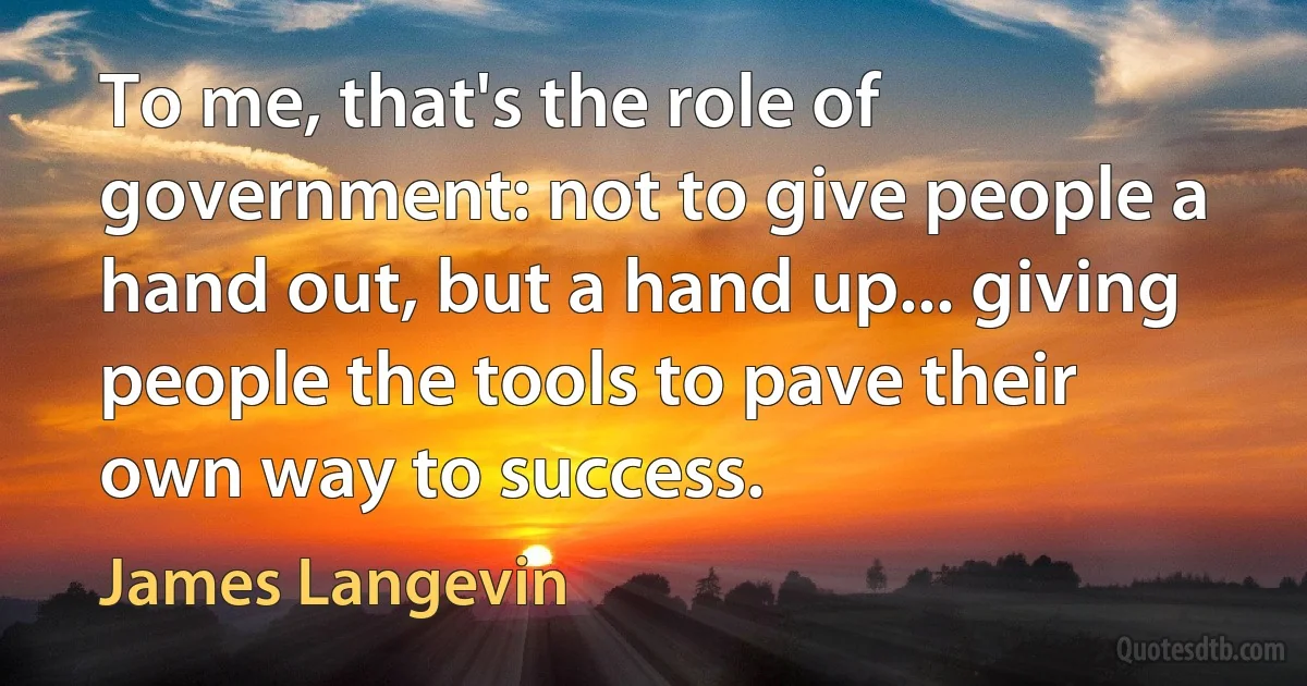 To me, that's the role of government: not to give people a hand out, but a hand up... giving people the tools to pave their own way to success. (James Langevin)