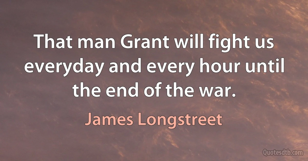 That man Grant will fight us everyday and every hour until the end of the war. (James Longstreet)