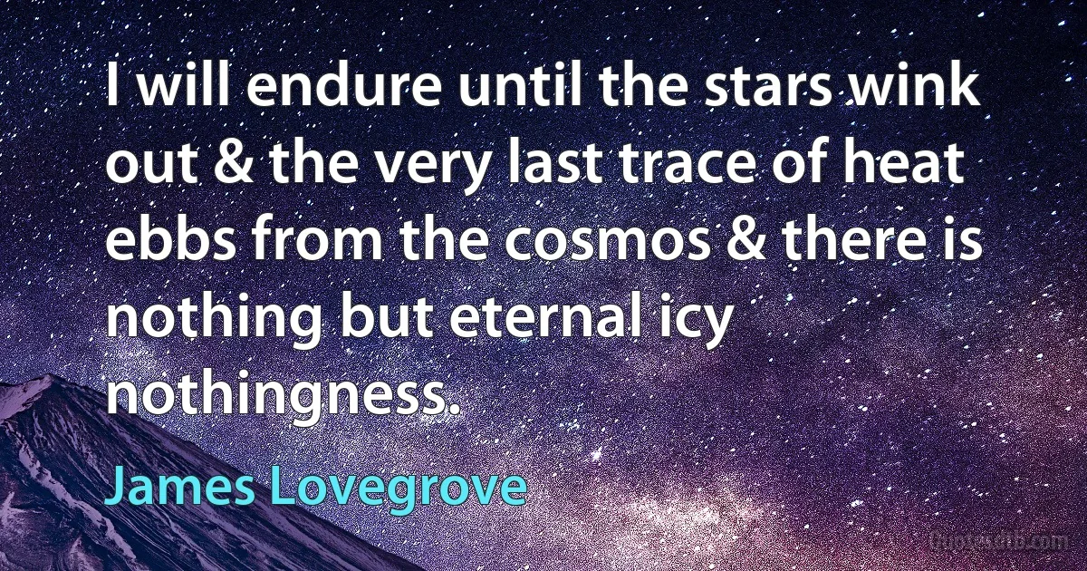 I will endure until the stars wink out & the very last trace of heat ebbs from the cosmos & there is nothing but eternal icy nothingness. (James Lovegrove)