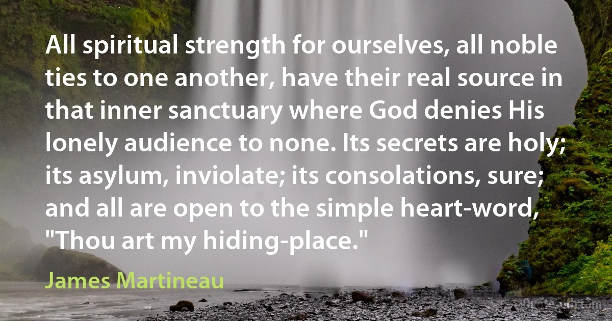 All spiritual strength for ourselves, all noble ties to one another, have their real source in that inner sanctuary where God denies His lonely audience to none. Its secrets are holy; its asylum, inviolate; its consolations, sure; and all are open to the simple heart-word, "Thou art my hiding-place." (James Martineau)