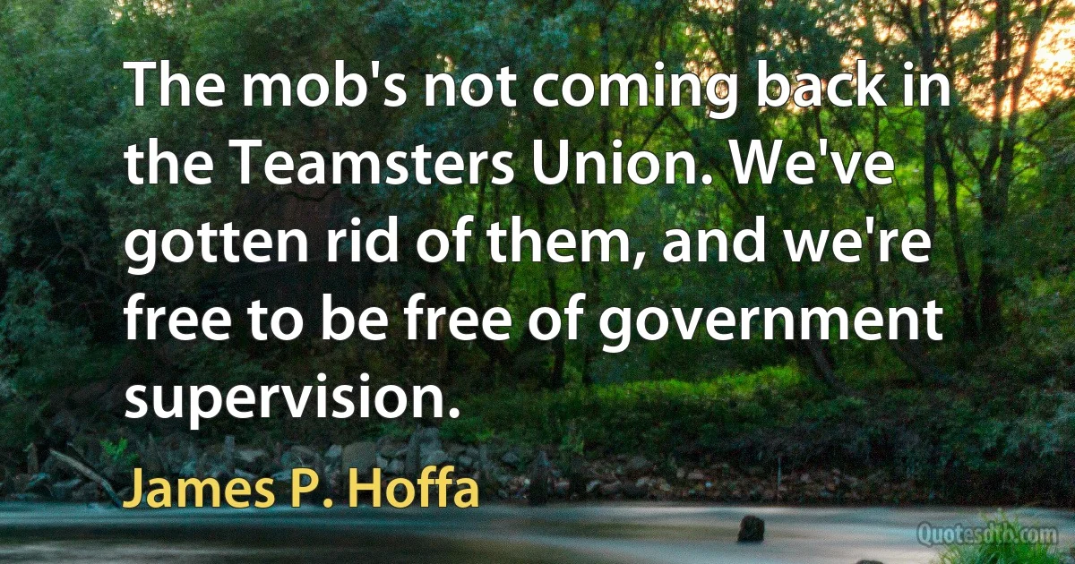 The mob's not coming back in the Teamsters Union. We've gotten rid of them, and we're free to be free of government supervision. (James P. Hoffa)