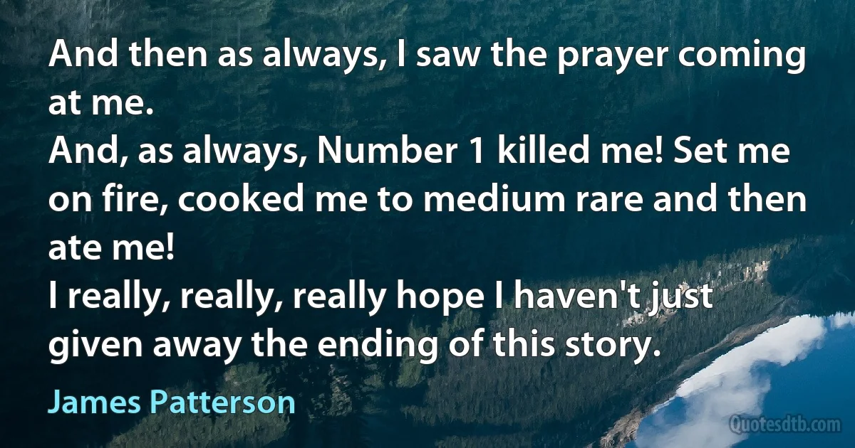 And then as always, I saw the prayer coming at me.
And, as always, Number 1 killed me! Set me on fire, cooked me to medium rare and then ate me!
I really, really, really hope I haven't just given away the ending of this story. (James Patterson)