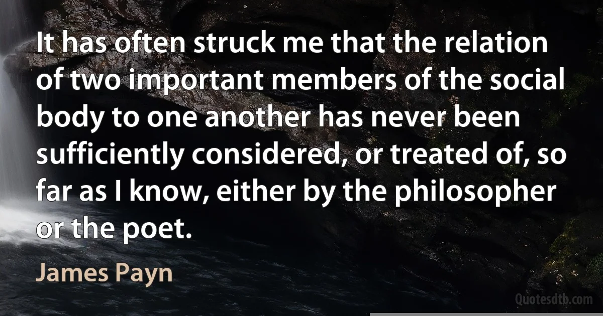 It has often struck me that the relation of two important members of the social body to one another has never been sufficiently considered, or treated of, so far as I know, either by the philosopher or the poet. (James Payn)