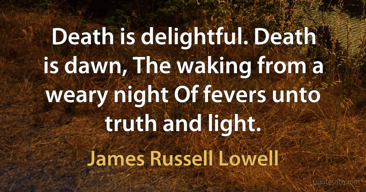 Death is delightful. Death is dawn, The waking from a weary night Of fevers unto truth and light. (James Russell Lowell)