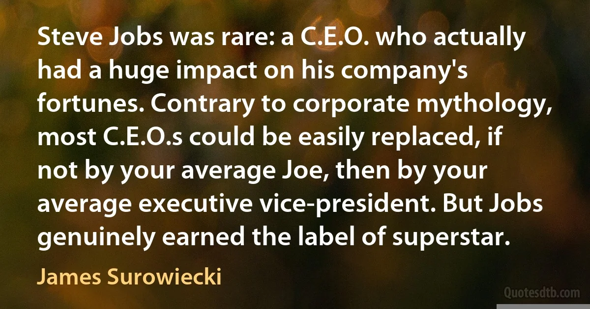 Steve Jobs was rare: a C.E.O. who actually had a huge impact on his company's fortunes. Contrary to corporate mythology, most C.E.O.s could be easily replaced, if not by your average Joe, then by your average executive vice-president. But Jobs genuinely earned the label of superstar. (James Surowiecki)