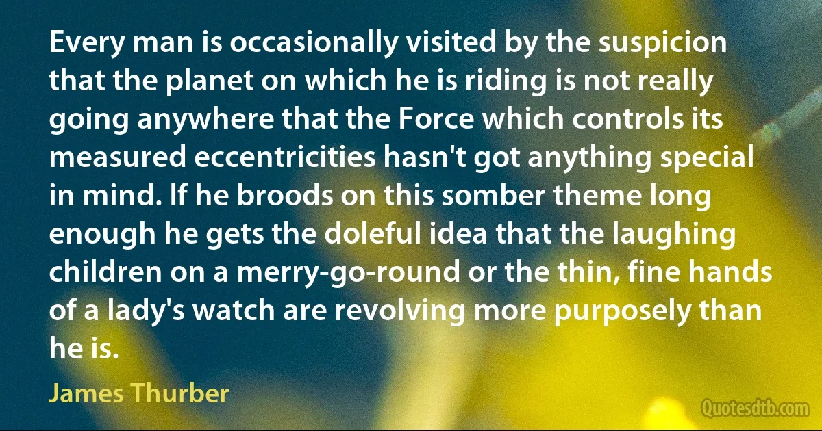 Every man is occasionally visited by the suspicion that the planet on which he is riding is not really going anywhere that the Force which controls its measured eccentricities hasn't got anything special in mind. If he broods on this somber theme long enough he gets the doleful idea that the laughing children on a merry-go-round or the thin, fine hands of a lady's watch are revolving more purposely than he is. (James Thurber)