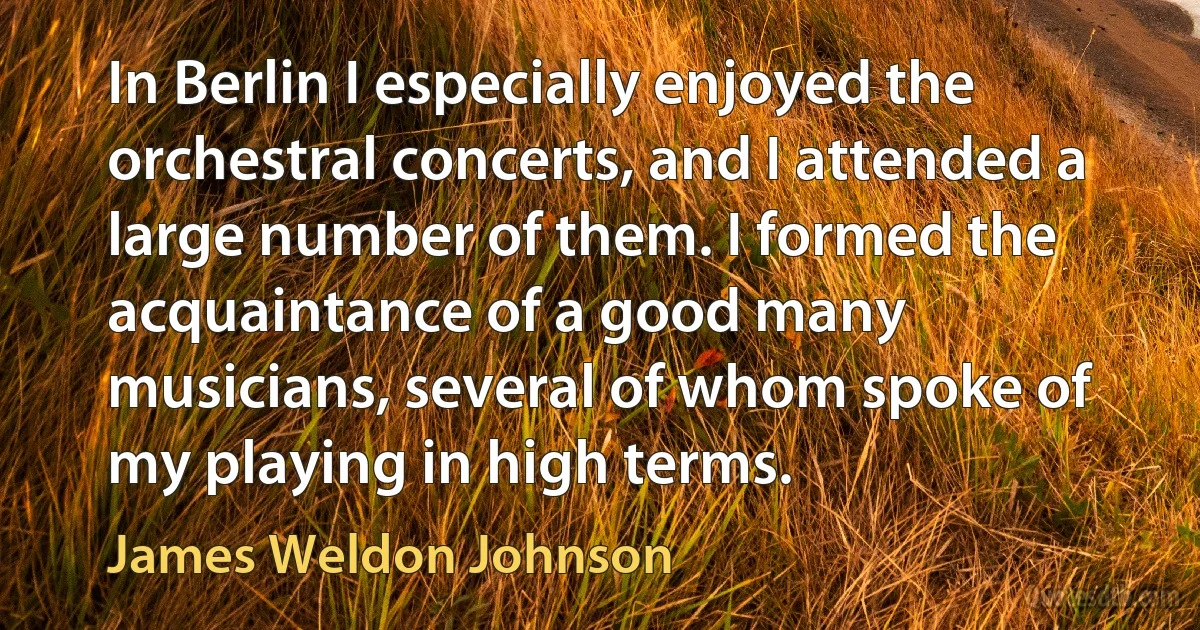 In Berlin I especially enjoyed the orchestral concerts, and I attended a large number of them. I formed the acquaintance of a good many musicians, several of whom spoke of my playing in high terms. (James Weldon Johnson)