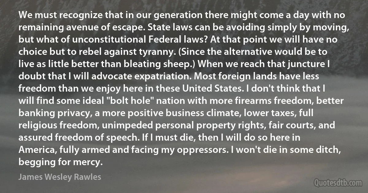 We must recognize that in our generation there might come a day with no remaining avenue of escape. State laws can be avoiding simply by moving, but what of unconstitutional Federal laws? At that point we will have no choice but to rebel against tyranny. (Since the alternative would be to live as little better than bleating sheep.) When we reach that juncture I doubt that I will advocate expatriation. Most foreign lands have less freedom than we enjoy here in these United States. I don't think that I will find some ideal "bolt hole" nation with more firearms freedom, better banking privacy, a more positive business climate, lower taxes, full religious freedom, unimpeded personal property rights, fair courts, and assured freedom of speech. If I must die, then I will do so here in America, fully armed and facing my oppressors. I won't die in some ditch, begging for mercy. (James Wesley Rawles)