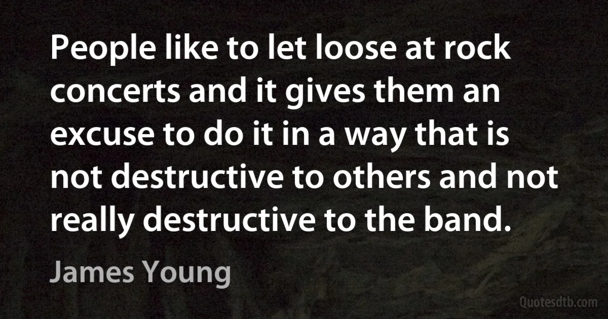 People like to let loose at rock concerts and it gives them an excuse to do it in a way that is not destructive to others and not really destructive to the band. (James Young)